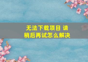 无法下载项目 请稍后再试怎么解决